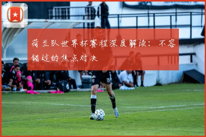 荷兰队世界杯赛程深度解读:不容错过的焦点对决