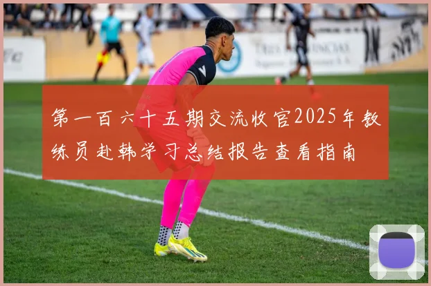 第一百六十五期交流收官2025年教练员赴韩学习总结报告查看指南