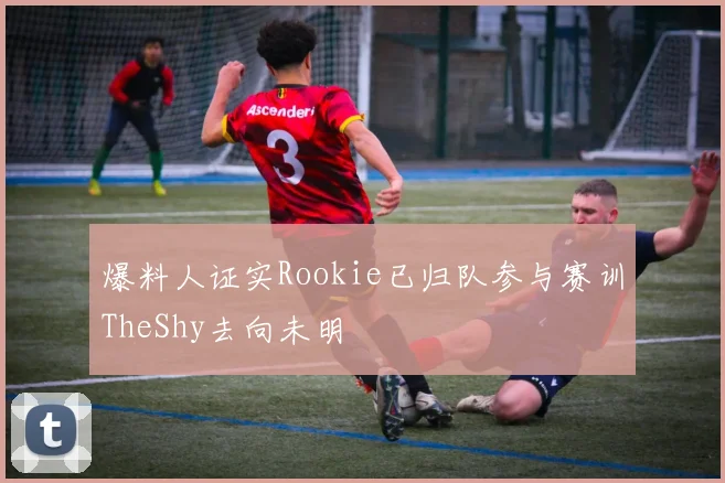 爆料人证实Rookie已归队参与赛训TheShy去向未明