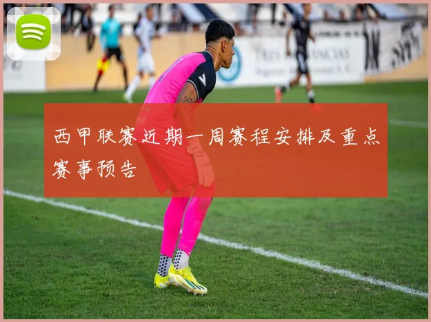 西甲联赛近期一周赛程安排及重点赛事预告