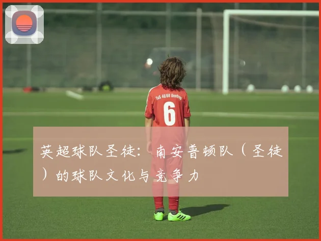 英超球队圣徒:南安普顿队(圣徒)的球队文化与竞争力